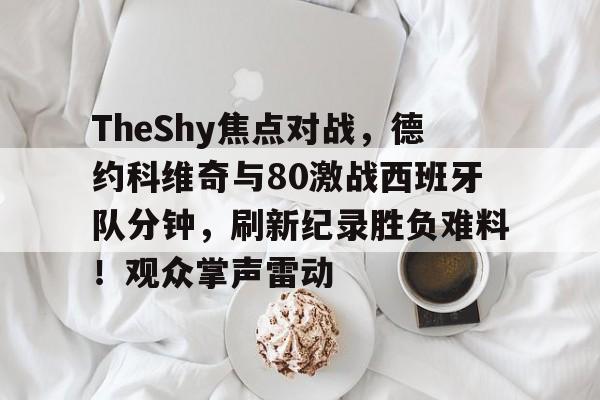 开云-包含TheShy焦点对战，德约科维奇与80激战西班牙队分钟，刷新纪录胜负难料！观众掌声雷动的词条